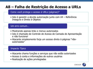 OWASP
A8 – Falha de Restrição de Acesso a URLs
• Isto é garantir a devida autorização junto com A4 – Referência
Insegura e Direta à Objetos
Como você protege o acesso à URLs (páginas)?
• Mostrando apenas links e menus autorizados
• Isto é chamado de Controle de Acesso de Camada de Apresentação
e não funciona!
• Atacante simplesmente forja um acesso direto à páginas “não-
autorizadas”
Um erro comum…
• Atacante chama funções e serviços que não estão autorizados
• Acesso à conta e informações de outros usuários
• Realização de ações privilegiadas
Impacto Típico
 