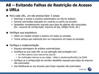 OWASP
A8 – Evitando Falhas de Restrição de Acesso
a URLs
 Para cada URL, um site precisa fazer 3 coisas:
 Restringir o acesso à usuários autenticados (se não for público)
 Garantir permissões baseadas em usuários ou perfis (se privado)
 Desabilitar completamente requests para tipos de páginas não autorizadas
(Ex.: arquivos de configuração, arquivos de log, códigos fonte, etc.)
 Verifique sua arquitetura
 Utilize um modelo simples e positivo em todas as camadas
 Tenha certeza que realmente tem um mecanismo em todas as camadas
 Verifique a implementação
 Esqueça abordagens de análises automatizadas
 Certifique-se que cada URL na sua aplicação está protegida com:
 Um filtro externo como web.xml do Java EE
 Ou verificações internas no seu código – Utilize o isAuthorizedForURL() da ESAPI
 Verifique se a configuração do servidor desabilita requests para tipos de arquivos
não autorizados
 Use WebScarab ou seu browser para forjar requests não autorizados
 