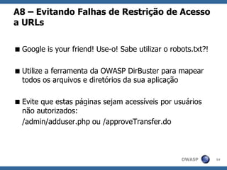 OWASP
A8 – Evitando Falhas de Restrição de Acesso
a URLs
Google is your friend! Use-o! Sabe utilizar o robots.txt?!
Utilize a ferramenta da OWASP DirBuster para mapear
todos os arquivos e diretórios da sua aplicação
Evite que estas páginas sejam acessíveis por usuários
não autorizados:
/admin/adduser.php ou /approveTransfer.do
54
 