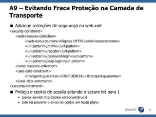 OWASP
A9 – Evitando Fraca Proteção na Camada de
Transporte
 Adicione restrições de segurança no web.xml
<security-constraint>
<web-resource-collection>
<web-resource-name>Páginas HTTPS</web-resource-name>
<url-pattern>/profile</url-pattern>
<url-pattern>/register</url-pattern>
<url-pattern>/password-login</url-pattern>
<url-pattern>/ldap-login</url-pattern>
</web-resource-collection>
<user-data-constraint>
<transport-guarantee>CONFIDENCIAL</transport-guarantee>
</user-data-constraint>
</security-constraint>
 Proteja o cookie de sessão setando o secure bit para 1
 (javax.servlet.http.Cookie.setSecure(true))
 Isto irá prevenir o envio do cookie em texto plano
59
 