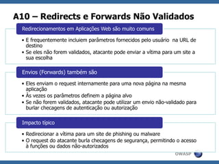 OWASP
A10 – Redirects e Forwards Não Validados
• E frequentemente incluiem parâmetros fornecidos pelo usuário na URL de
destino
• Se eles não forem validados, atacante pode enviar a vítima para um site a
sua escolha
Redirecionamentos em Aplicações Web são muito comuns
• Eles enviam o request internamente para uma nova página na mesma
aplicação
• Às vezes os parâmetros definem a página alvo
• Se não forem validados, atacante pode utilizar um envio não-validado para
burlar checagens de autenticação ou autorização
Envios (Forwards) também são
• Redirecionar a vítima para um site de phishing ou malware
• O request do atacante burla checagens de segurança, permitindo o acesso
à funções ou dados não-autorizados
Impacto típico
 