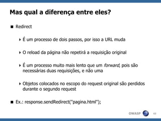 OWASP
Mas qual a diferença entre eles?
 Redirect
É um processo de dois passos, por isso a URL muda
O reload da página não repetirá a requisição original
É um processo muito mais lento que um forward, pois são
necessárias duas requisições, e não uma
Objetos colocados no escopo do request original são perdidos
durante o segundo request
 Ex.: response.sendRedirect("pagina.html");
63
 