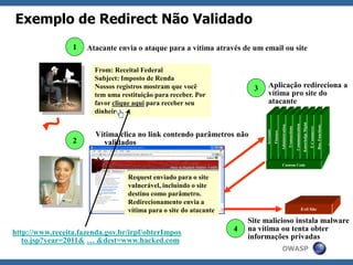 OWASP
Exemplo de Redirect Não Validado
3
2
Atacante envia o ataque para a vítima através de um email ou site
From: Receital Federal
Subject: Imposto de Renda
Nossos registros mostram que você
tem uma restituição para receber. Por
favor clique aqui para receber seu
dinheiro.
1
Aplicação redireciona a
vítima pro site do
atacante
Request enviado para o site
vulnerável, incluindo o site
destino como parâmetro.
Redirecionamento envia a
vítima para o site do atacante
Custom Code
Accounts
Finance
Administration
Transactions
Communication
KnowledgeMgmt
E-Commerce
Bus.Functions
4
Site malicioso instala malware
na vítima ou tenta obter
informações privadas
Vítima clica no link contendo parâmetros não
validados
Evil Site
http://www.receita.fazenda.gov.br/irpf/obterImpos
to.jsp?year=2011& … &dest=www.hacked.com
 