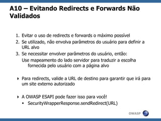OWASP
A10 – Evitando Redirects e Forwards Não
Validados
1. Evitar o uso de redirects e forwards o máximo possível
2. Se utilizado, não envolva parâmetros do usuário para definir a
URL alvo
3. Se necessitar envolver parâmetros do usuário, então:
Use mapeamento do lado servidor para traduzir a escolha
fornecida pelo usuário com a página alvo
 Para redirects, valide a URL de destino para garantir que irá para
um site externo autorizado
 A OWASP ESAPI pode fazer isso para você!
 SecurityWrapperResponse.sendRedirect(URL)
 