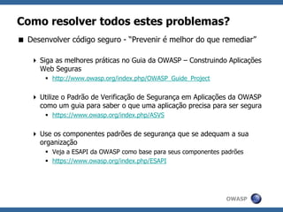 OWASP
Como resolver todos estes problemas?
 Desenvolver código seguro - “Prevenir é melhor do que remediar”
 Siga as melhores práticas no Guia da OWASP – Construindo Aplicações
Web Seguras
 http://www.owasp.org/index.php/OWASP_Guide_Project
 Utilize o Padrão de Verificação de Segurança em Aplicações da OWASP
como um guia para saber o que uma aplicação precisa para ser segura
 https://www.owasp.org/index.php/ASVS
 Use os componentes padrões de segurança que se adequam a sua
organização
 Veja a ESAPI da OWASP como base para seus componentes padrões
 https://www.owasp.org/index.php/ESAPI
 