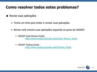 OWASP
Como resolver todos estes problemas?
 Revise suas aplicações
 Tenha um time para testar e revisar suas aplicações
 Revise você mesmo suas aplicações seguindo os guias da OWASP:
 OWASP Code Review Guide:
http://www.owasp.org/index.php/Code_Review_Guide
 OWASP Testing Guide:
http://www.owasp.org/index.php/Testing_Guide
69
 