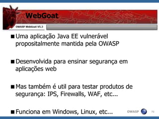 OWASP
WebGoat
Uma aplicação Java EE vulnerável
propositalmente mantida pela OWASP
Desenvolvida para ensinar segurança em
aplicações web
Mas também é util para testar produtos de
segurança: IPS, Firewalls, WAF, etc...
Funciona em Windows, Linux, etc... 72
 