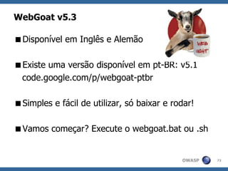 OWASP
WebGoat v5.3
Disponível em Inglês e Alemão
Existe uma versão disponível em pt-BR: v5.1
code.google.com/p/webgoat-ptbr
Simples e fácil de utilizar, só baixar e rodar!
Vamos começar? Execute o webgoat.bat ou .sh
73
 