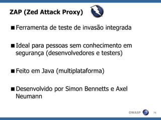 OWASP
ZAP (Zed Attack Proxy)
Ferramenta de teste de invasão integrada
Ideal para pessoas sem conhecimento em
segurança (desenvolvedores e testers)
Feito em Java (multiplataforma)
Desenvolvido por Simon Bennetts e Axel
Neumann
76
 