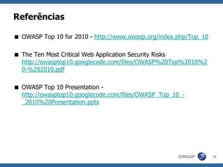 OWASP
Referências
 OWASP Top 10 for 2010 - http://www.owasp.org/index.php/Top_10
 The Ten Most Critical Web Application Security Risks
http://owasptop10.googlecode.com/files/OWASP%20Top%2010%2
0-%202010.pdf
 OWASP Top 10 Presentation -
http://owasptop10.googlecode.com/files/OWASP_Top_10_-
_2010%20Presentation.pptx
78
 