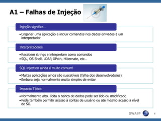 OWASP
A1 – Falhas de Injeção
8
•Enganar uma aplicação a incluir comandos nos dados enviados a um
interpretador
Injeção significa…
•Recebem strings e interpretam como comandos
•SQL, OS Shell, LDAP, XPath, Hibernate, etc…
Interpretadores
•Muitas aplicações ainda são suscetíveis (falha dos desenvolvedores)
•Embora seja normalmente muito simples de evitar
SQL injection ainda é muito comum!
•Normalmente alto. Todo o banco de dados pode ser lido ou modificado.
•Pode também permitir acesso à contas de usuário ou até mesmo acesso a nível
de SO.
Impacto Típico
 
