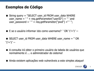 OWASP
Exemplos de Código
 String query = "SELECT user_id FROM user_data WHERE
user_name = ' " + req.getParameter("userID") + " ' and
user_password = ' " + req.getParameter("pwd") +" ' ";
 E se o usuário informar isto como username? ‘ OR ‘1’=’1’ --
 SELECT user_id FROM user_data WHERE user_name = ‘’ OR
‘1’=‘1’ --
 A consulta irá obter o primeiro usuário da tabela de usuários que
normalmente é ... o administrador do sistema!
 Ainda existem aplicações web vulneráveis a este simples ataque!
9
 