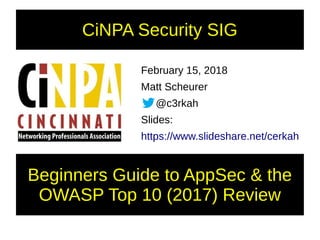 CiNPA Security SIG
February 15, 2018
Matt Scheurer
@c3rkah
Slides:
https://www.slideshare.net/cerkah
Beginners Guide to AppSec & the
OWASP Top 10 (2017) Review
 