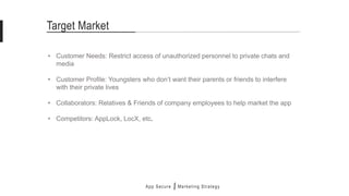 Target Market
• Customer Needs: Restrict access of unauthorized personnel to private chats and
media
• Customer Profile: Youngsters who don’t want their parents or friends to interfere
with their private lives
• Collaborators: Relatives & Friends of company employees to help market the app
• Competitors: AppLock, LocX, etc.
App Secure Marketing Strategy
 