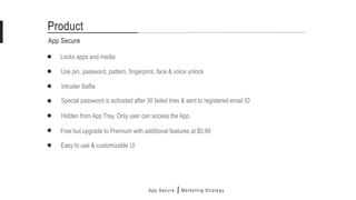Locks apps and media
App Secure
Product
Intruder Selfie
Use pin, password, pattern, fingerprint, face & voice unlock
Special password is activated after 30 failed tries & sent to registered email ID
Hidden from App Tray. Only user can access the App.
Free but upgrade to Premium with additional features at $0.99
Easy to use & customizable UI
App Secure Marketing Strategy
 