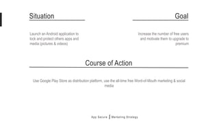 App Secure
Launch an Android application to
lock and protect others apps and
media (pictures & videos)
Marketing Strategy
Situation Goal
Increase the number of free users
and motivate them to upgrade to
premium
Use Google Play Store as distribution platform, use the all-time free Word-of-Mouth marketing & social
media
Course of Action
 