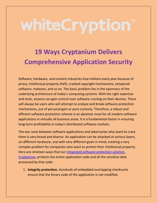 19 Ways Cryptanium Delivers
Comprehensive Application Security
Software, hardware, and content industries lose millions every year because of
piracy, intellectual property theft, cracked copyright mechanisms, tampered
software, malware, and so on. The basic problem lies in the openness of the
underlying architecture of today’s computing systems. With the right expertise
and tools, anyone can gain control over software running on their devices. There
will always be users who will attempt to analyze and break software protection
mechanisms, out of personal gain or pure curiosity. Therefore, a robust and
efficient software protection scheme is an absolute must for all modern software
applications in virtually all business areas. It is a fundamental factor in ensuring
long-term profitability in today’s distributed software markets.
The war zone between software applications and adversaries who want to crack
them is very broad and diverse. An application can be attacked at various layers,
on different hardware, and with very different goals in mind, creating a very
complex problem for companies who want to protect their intellectual property.
Here are nineteen ways that our integrated software protection solution,
Cryptanium, protects the entire application code and all the sensitive data
processed by that code:
1. Integrity protection. Hundreds of embedded overlapping checksums
ensure that the binary code of the application is not modified.
 