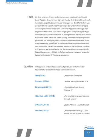 App-Sicherheit am Arbeitsplatz
11
Fazit Mit dem rasanten Anstieg an Consumer Apps steigt auch der Einsatz
dieser Apps im Unternehmen stark an. Hierdurch sind sensible Unterneh-
mensdaten so gefährdet wie nie, da viele Apps aus den öffentlichen App
Stores nicht den Sicherheitsanforderungen der Unternehmen entspre-
chen. Ein präventives Verbot aller Consumer Apps ist heutzutage aller-
dings keine Alternative. Durch eine vorgelagerte Überprüfung der Apps
können kritische Sicherheitsrisiken frühzeitig erkannt werden. Das mTrust
App Center bietet hierzu die ideale Lösung, indem es die Testergebnisse
gesammelt zur Verfügung stellt und durch Sicherheitsprofile eine indivi-
duelle Bewertung gemäß den Sicherheitsanforderungen von Unterneh-
men bereitstellt. Diese Informationen können in nachfolgende Prozesse
und Systeme, wie beispielsweise die Black-oder Whitelists eines Mobile
Device Managements (MDM), einfließen und so den Aufwand sowie die
Supportzyklen in der IT Abteilung reduzieren.
	Quellen Im Folgenden sind die Ressourcen aufgelistet, die im Rahmen der
Recherche für dieses White Paper verwendet wurden.
IBM (2014): 				 „Apps in the Enterprise”
Gartner (2014): 	 		 „Mobile Security Breaches 2014”
Stratecast (2013): 			 „The Hidden Truth Behind
					Shadow IT“
IOActive Labs (2014):		 „Personal banking apps leak info 	
					through phone“
OWASP (2014): 			 „OWASP Mobile Security Project”
ZScaler (2014): 			 „And the mice will “Play”…: App 	
					 Stores and the Illusion of Control“ 	
 