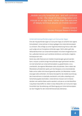 App-Sicherheit am Arbeitsplatz
4
Unternehmensanforderungen an Consumer Apps
Eine der Hauptanforderungen an Consumer Apps ist sicherlich der eigene
Schutzbedarf. Unternehmen ist daran gelegen ihre Unternehmensdaten
zu schützen. Dies erfolgt aus einer Eigenverantwortung heraus oder aber
auch aufgrund von Compliance Anforderungen. Nicht selten geht das
Abhandenkommen von Unternehmensdaten mit einem Imageverlust ein-
her, außerdem können auch rechtliche Verfahren und Strafen mögliche
Konsequenzen sein.
Damit das volle Potenzial von mobilen Anwendungen genutzt werden
kann, müssen zunächst einige Herausforderungen gemeistert werden.
Um die Sicherheit von Unternehmensdaten zu gewährleisten, ist es
unerlässlich, die eigenen Mitarbeiter aktiv einzubinden. Denn neben der
Mitarbeiterzufriedenheit spielt auch die Akzeptanz eine entscheidende
Rolle und es sollte nicht darauf gewartet werden, bis Mitarbeiter mobile
Lösungen aktiv einfordern. Ein klares Konzept für die mobile Ausrichtung
des Unternehmens ist deshalb unerlässlich und sollte unbedingt auch
Sicherheitsaspekte beinhalten. Unternehmen müssen sich im Klaren
darüber sein welche Daten wohin wandern und wie es um die Klassifizie-
rung dieser beschaffen ist. Daher ist das Überprüfen von Consumer Apps
hinsichtlich der Verarbeitung und Übertragung von Unternehmensdaten
vor der Freigabe für den Unternehmenseinsatz elementar.
„Mobile security breaches are - and will continue
to be - the result of misconfiguration and
misuse on an app level, rather than the outcome
of deeply technical attacks on mobile devices“
Dionisio Zumerle
Gartner Principal Research Analyst
 