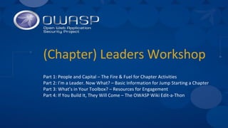 (Chapter) Leaders Workshop
Part 1: People and Capital – The Fire & Fuel for Chapter Activities
Part 2: I’m a Leader. Now What? – Basic Information for Jump Starting a Chapter
Part 3: What’s in Your Toolbox? – Resources for Engagement
Part 4: If You Build It, They Will Come – The OWASP Wiki Edit-a-Thon
 