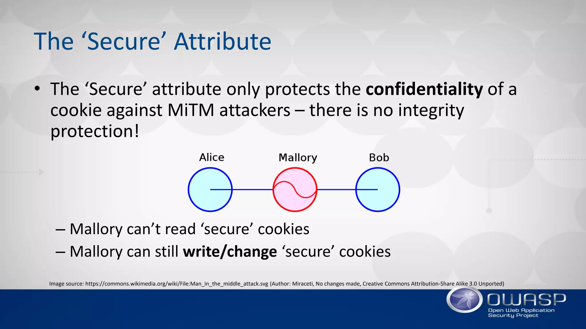 The ‘Secure’ Attribute
• The ‘Secure’ attribute only protects the confidentiality of a
cookie against MiTM attackers – there is no integrity
protection!
– Mallory can’t read ‘secure’ cookies
– Mallory can still write/change ‘secure’ cookies
Image source: https://commons.wikimedia.org/wiki/File:Man_in_the_middle_attack.svg (Author: Miraceti, No changes made, Creative Commons Attribution-Share Alike 3.0 Unported)
 