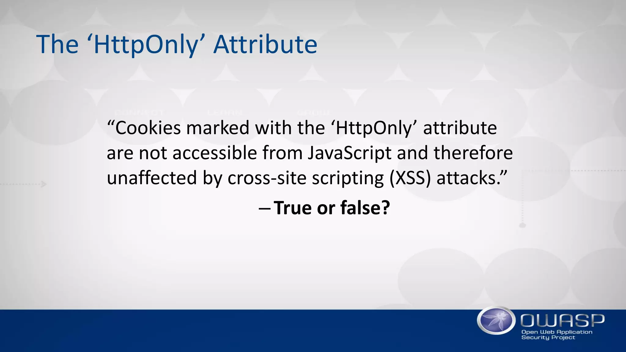 The ‘HttpOnly’ Attribute
“Cookies marked with the ‘HttpOnly’ attribute
are not accessible from JavaScript and therefore
unaffected by cross-site scripting (XSS) attacks.”
–True or false?
 