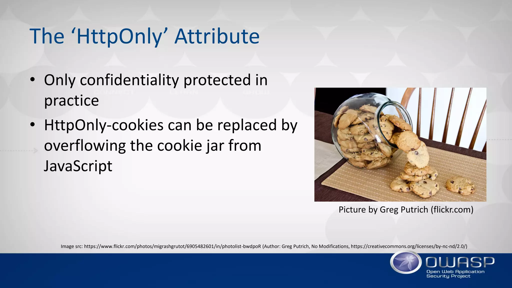 The ‘HttpOnly’ Attribute
Picture by Greg Putrich (flickr.com)
• Only confidentiality protected in
practice
• HttpOnly-cookies can be replaced by
overflowing the cookie jar from
JavaScript
Image src: https://www.flickr.com/photos/migrashgrutot/6905482601/in/photolist-bwdpoR (Author: Greg Putrich, No Modifications, https://creativecommons.org/licenses/by-nc-nd/2.0/)
 
