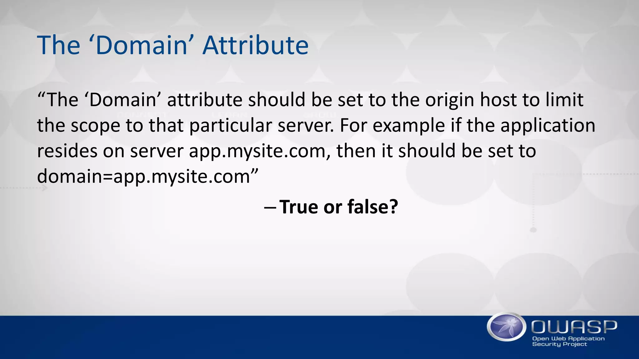 The ‘Domain’ Attribute
“The ‘Domain’ attribute should be set to the origin host to limit
the scope to that particular server. For example if the application
resides on server app.mysite.com, then it should be set to
domain=app.mysite.com”
–True or false?
 