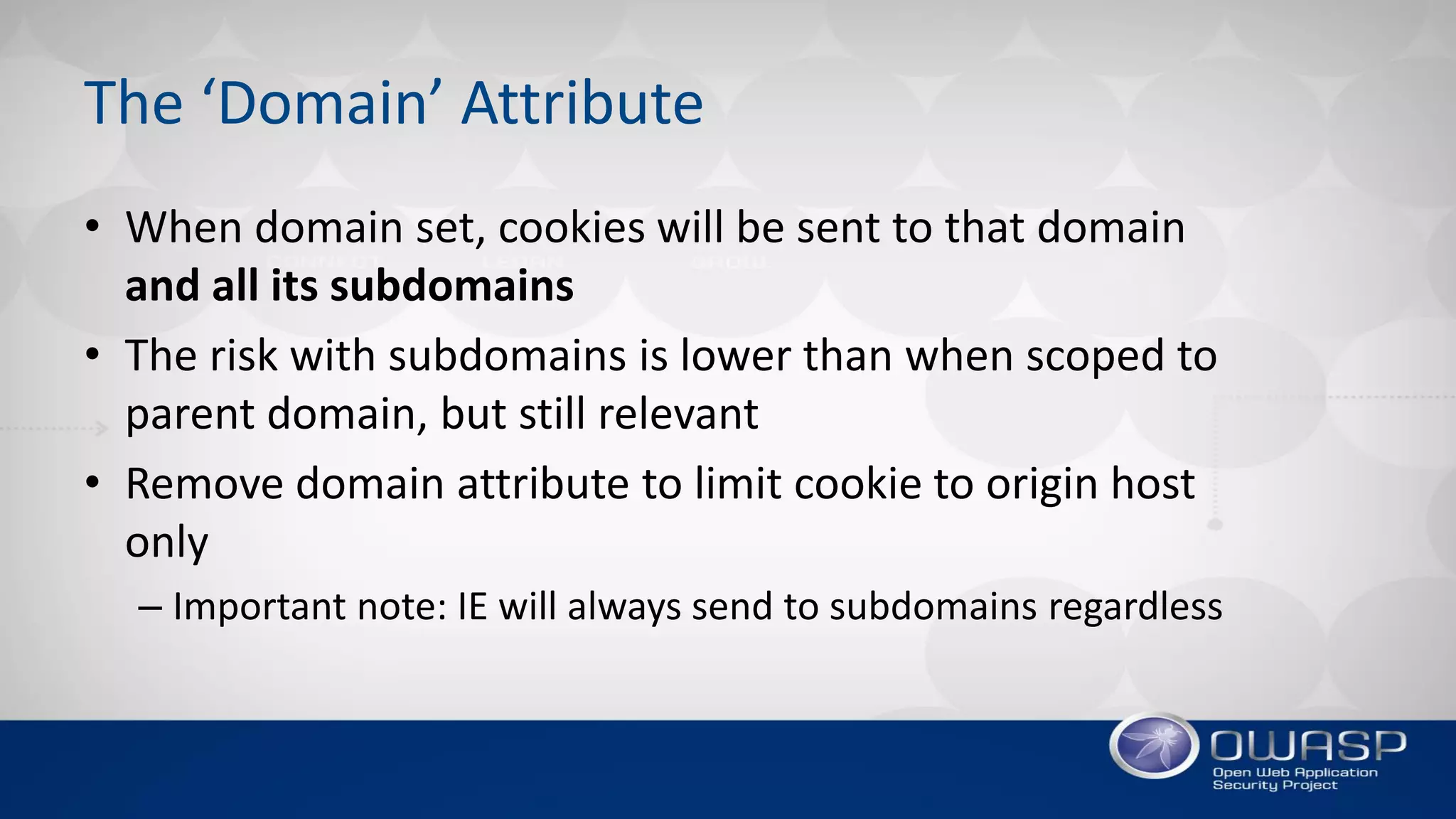 The ‘Domain’ Attribute
• When domain set, cookies will be sent to that domain
and all its subdomains
• The risk with subdomains is lower than when scoped to
parent domain, but still relevant
• Remove domain attribute to limit cookie to origin host
only
– Important note: IE will always send to subdomains regardless
 