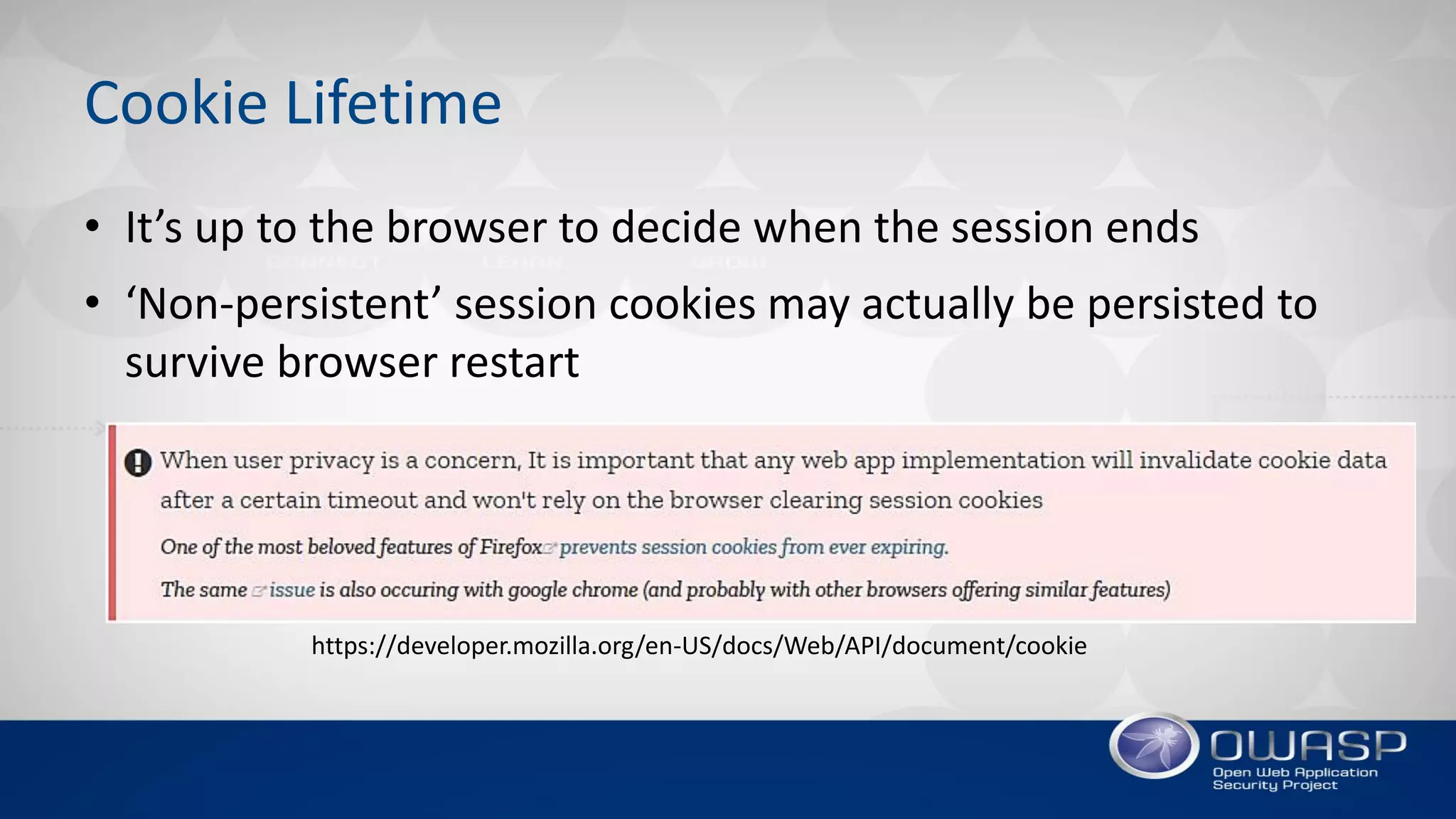 Cookie Lifetime
• It’s up to the browser to decide when the session ends
• ‘Non-persistent’ session cookies may actually be persisted to
survive browser restart
https://developer.mozilla.org/en-US/docs/Web/API/document/cookie
 