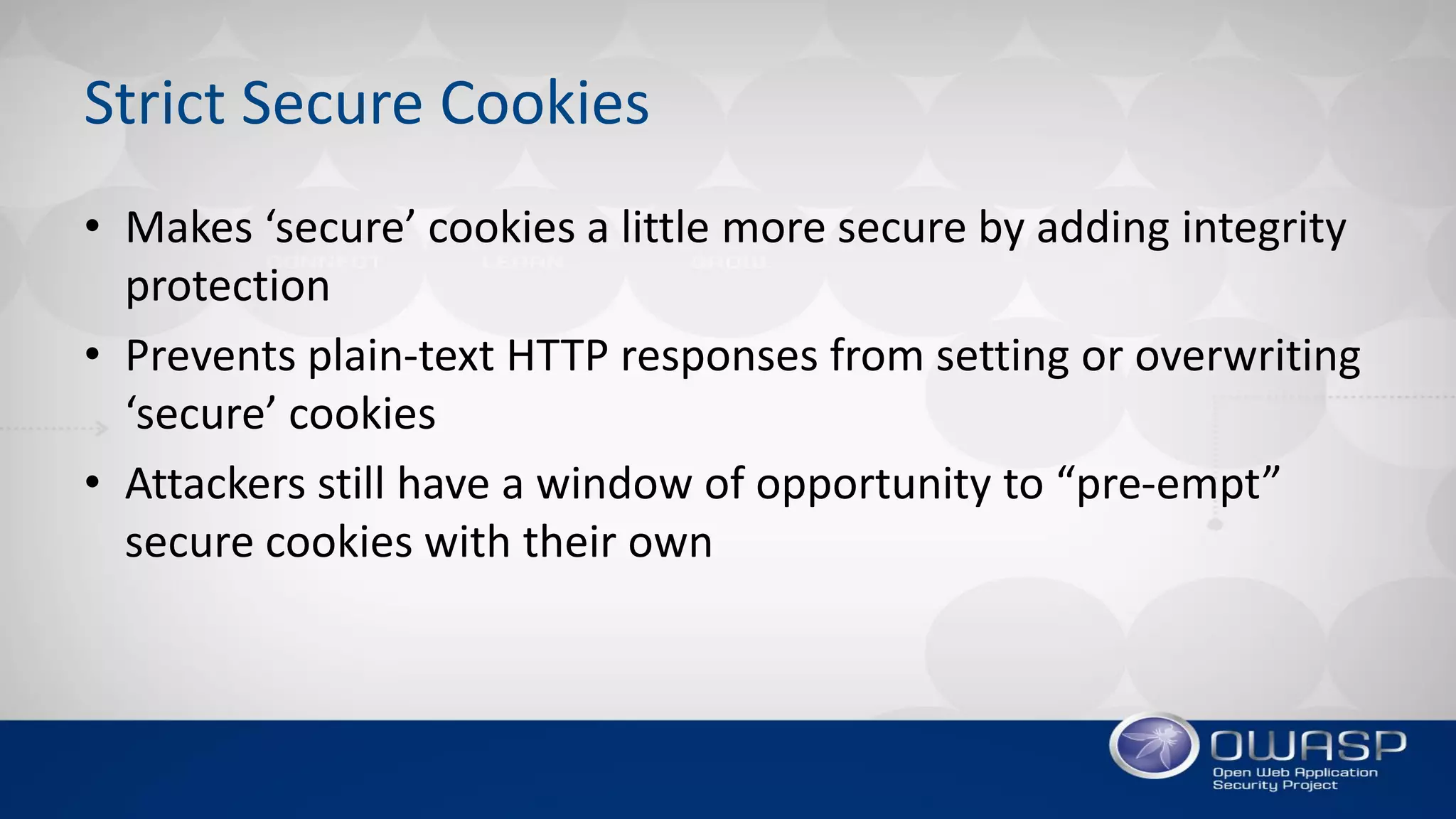Strict Secure Cookies
• Makes ‘secure’ cookies a little more secure by adding integrity
protection
• Prevents plain-text HTTP responses from setting or overwriting
‘secure’ cookies
• Attackers still have a window of opportunity to “pre-empt”
secure cookies with their own
 