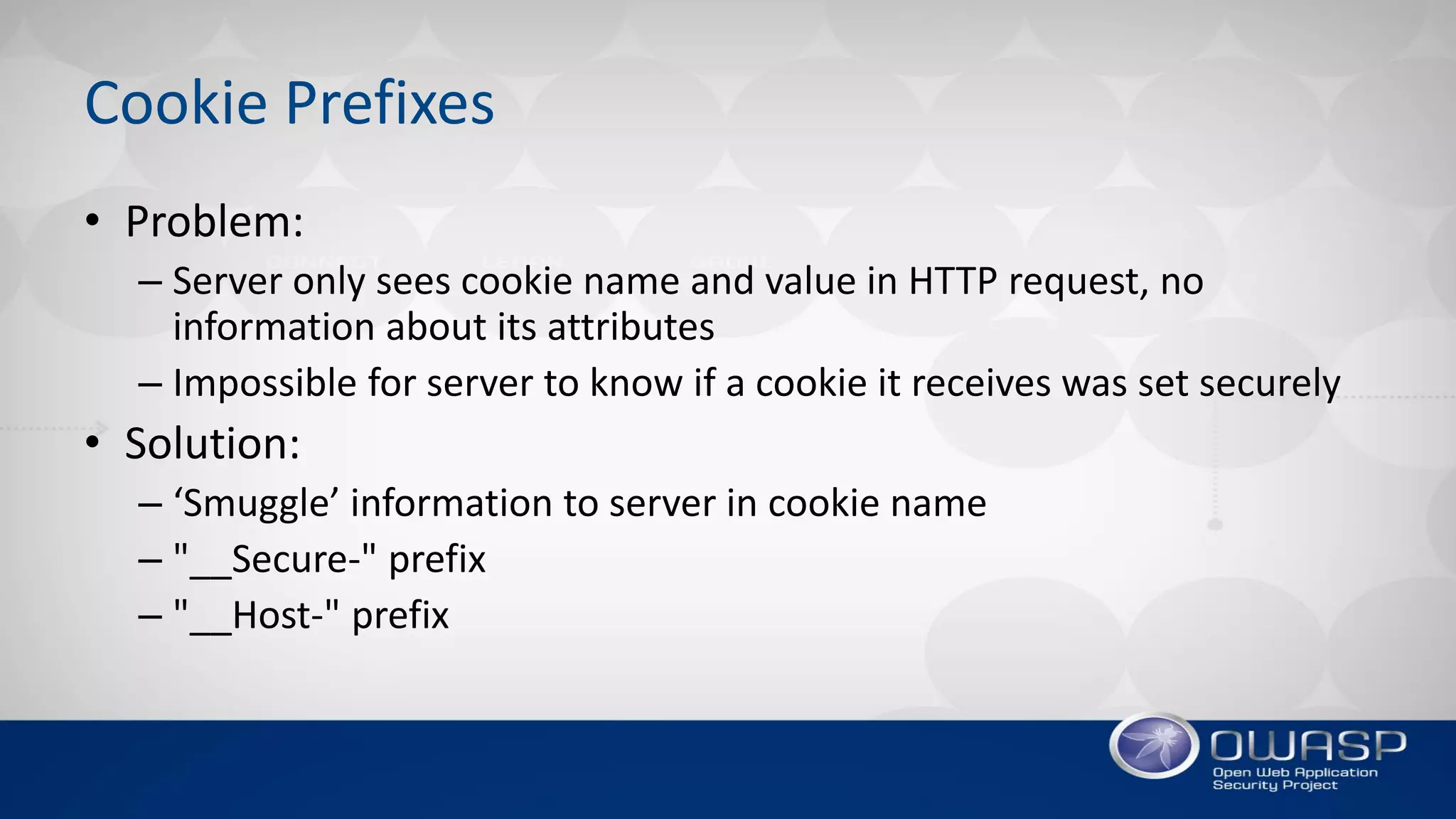 Cookie Prefixes
• Problem:
– Server only sees cookie name and value in HTTP request, no
information about its attributes
– Impossible for server to know if a cookie it receives was set securely
• Solution:
– ‘Smuggle’ information to server in cookie name
– "__Secure-" prefix
– "__Host-" prefix
 