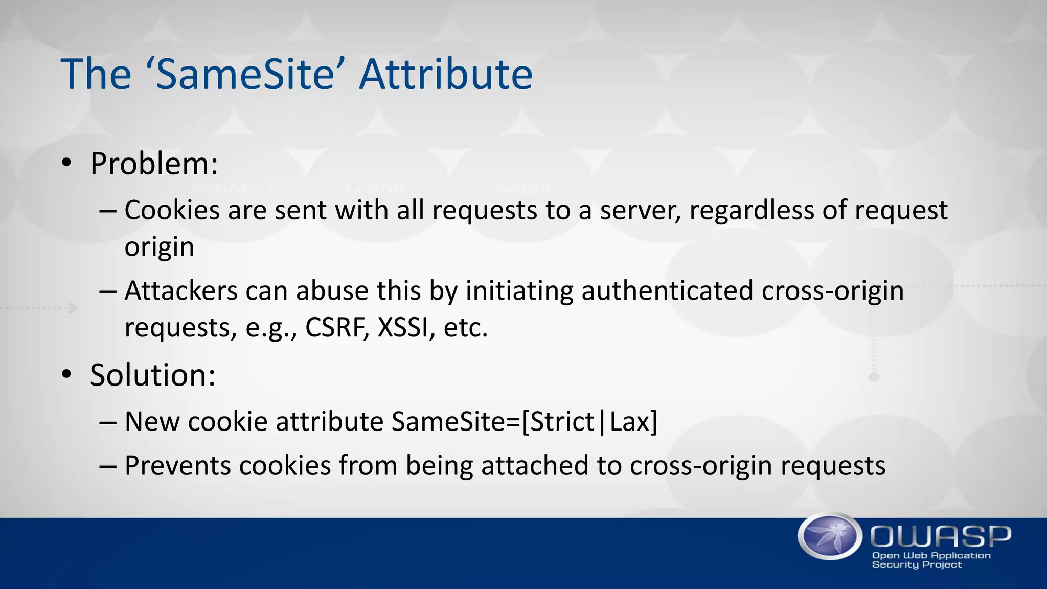 The ‘SameSite’ Attribute
• Problem:
– Cookies are sent with all requests to a server, regardless of request
origin
– Attackers can abuse this by initiating authenticated cross-origin
requests, e.g., CSRF, XSSI, etc.
• Solution:
– New cookie attribute SameSite=[Strict|Lax]
– Prevents cookies from being attached to cross-origin requests
 