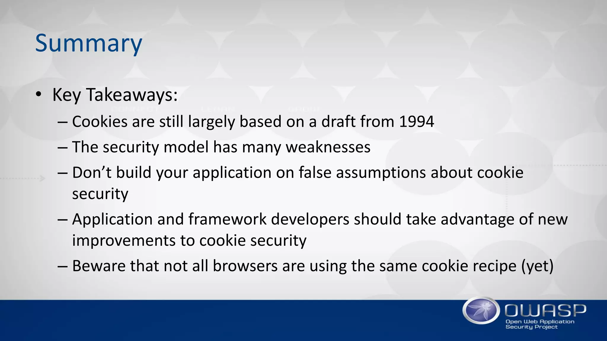 Summary
• Key Takeaways:
– Cookies are still largely based on a draft from 1994
– The security model has many weaknesses
– Don’t build your application on false assumptions about cookie
security
– Application and framework developers should take advantage of new
improvements to cookie security
– Beware that not all browsers are using the same cookie recipe (yet)
 