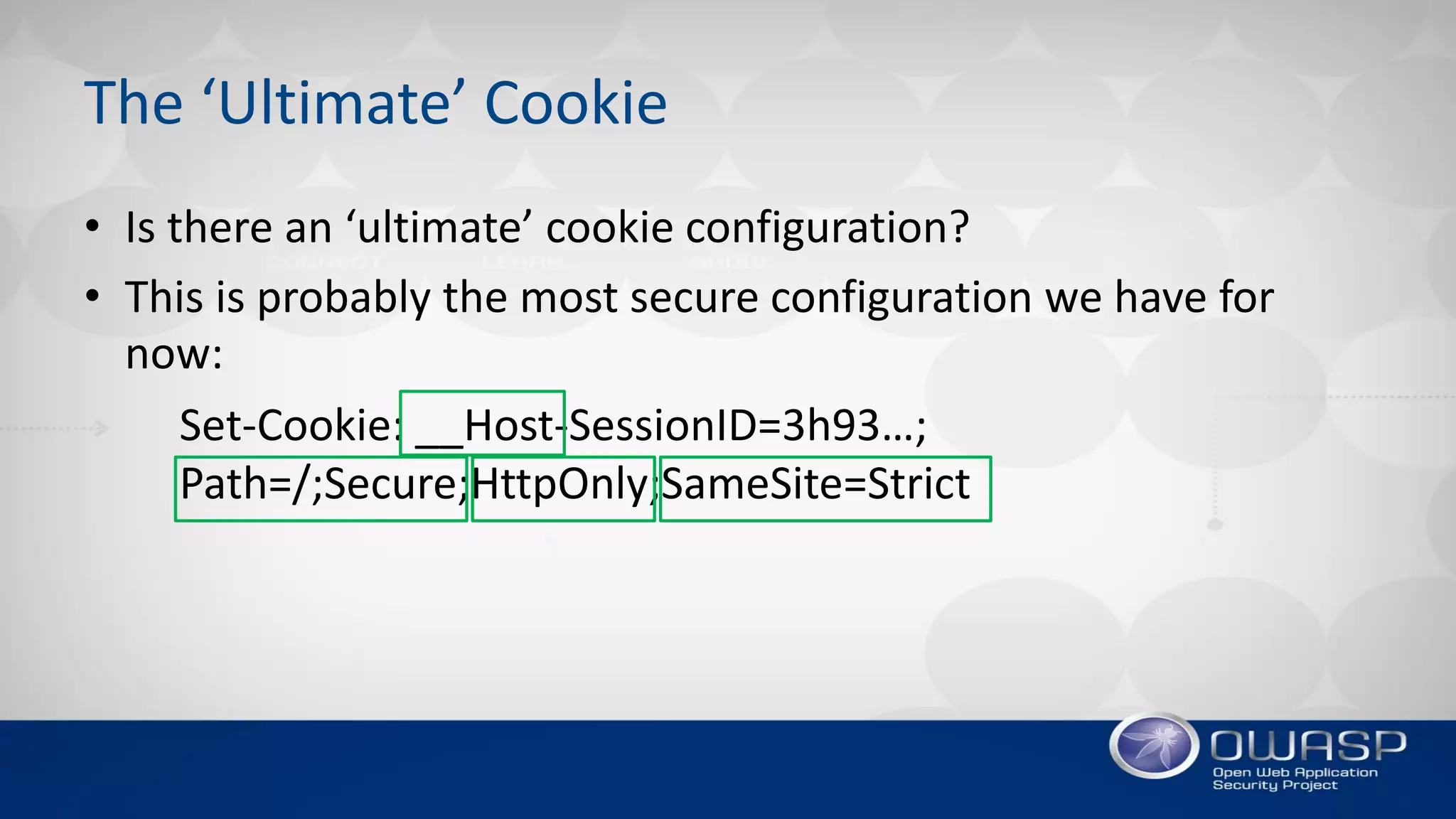 The ‘Ultimate’ Cookie
• Is there an ‘ultimate’ cookie configuration?
• This is probably the most secure configuration we have for
now:
Set-Cookie: __Host-SessionID=3h93…;
Path=/;Secure;HttpOnly;SameSite=Strict
 