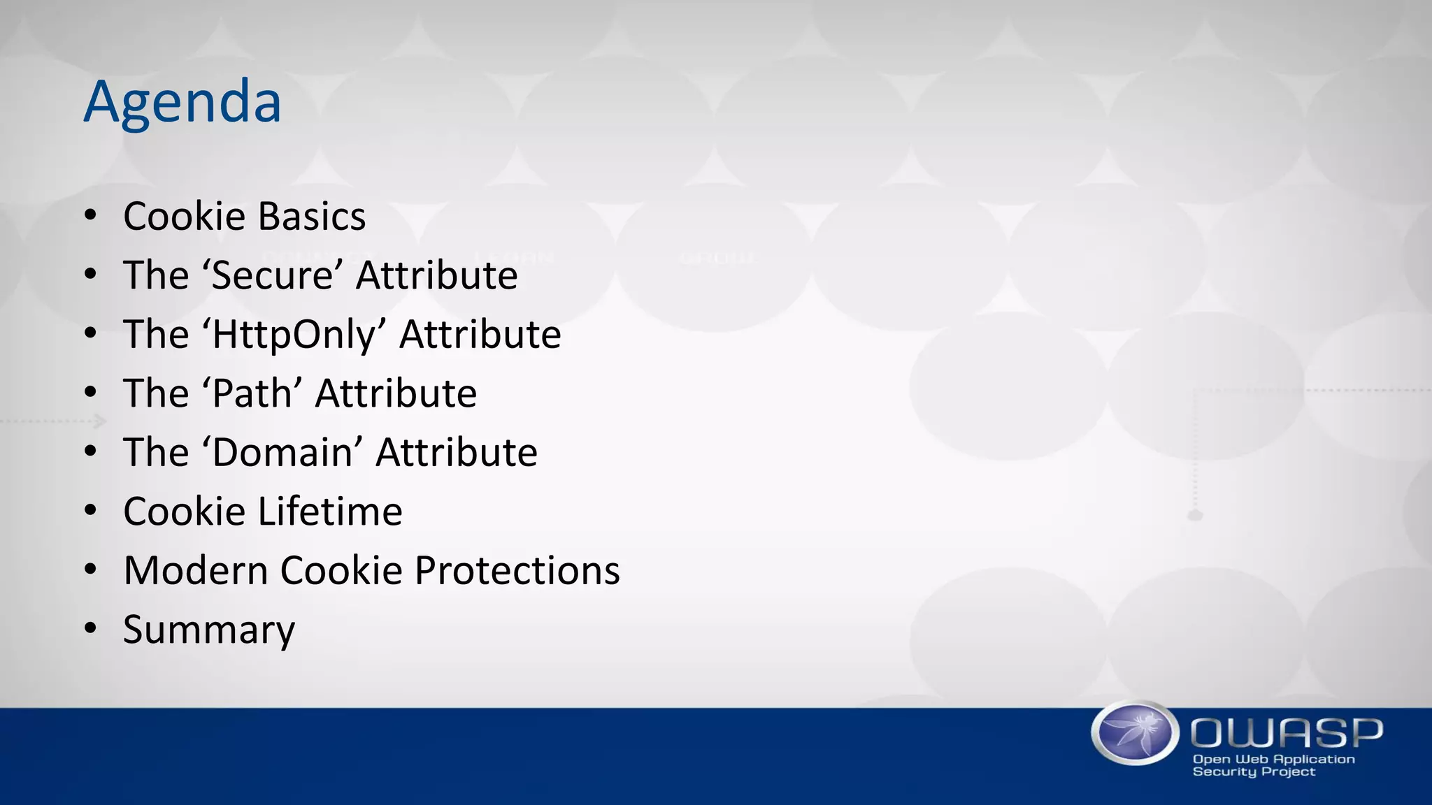 Agenda
• Cookie Basics
• The ‘Secure’ Attribute
• The ‘HttpOnly’ Attribute
• The ‘Path’ Attribute
• The ‘Domain’ Attribute
• Cookie Lifetime
• Modern Cookie Protections
• Summary
 