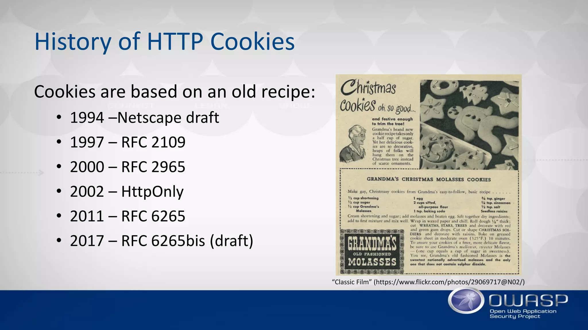 History of HTTP Cookies
Cookies are based on an old recipe:
• 1994 –Netscape draft
• 1997 – RFC 2109
• 2000 – RFC 2965
• 2002 – HttpOnly
• 2011 – RFC 6265
• 2017 – RFC 6265bis (draft)
“Classic Film” (https://www.flickr.com/photos/29069717@N02/)
 