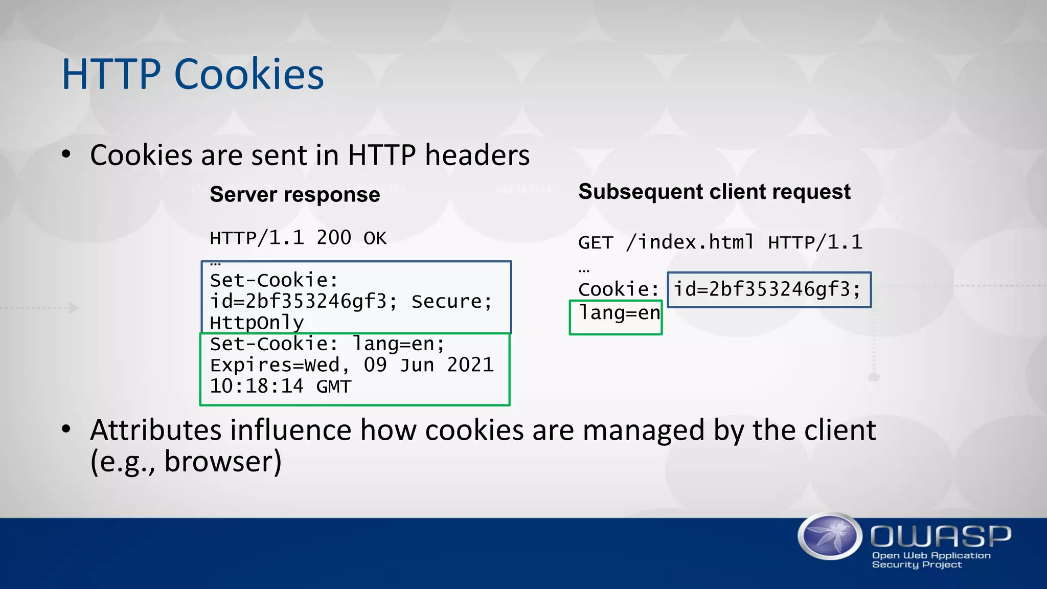 HTTP Cookies
• Cookies are sent in HTTP headers
• Attributes influence how cookies are managed by the client
(e.g., browser)
Server response
HTTP/1.1 200 OK
…
Set-Cookie:
id=2bf353246gf3; Secure;
HttpOnly
Set-Cookie: lang=en;
Expires=Wed, 09 Jun 2021
10:18:14 GMT
Subsequent client request
GET /index.html HTTP/1.1
…
Cookie: id=2bf353246gf3;
lang=en
 