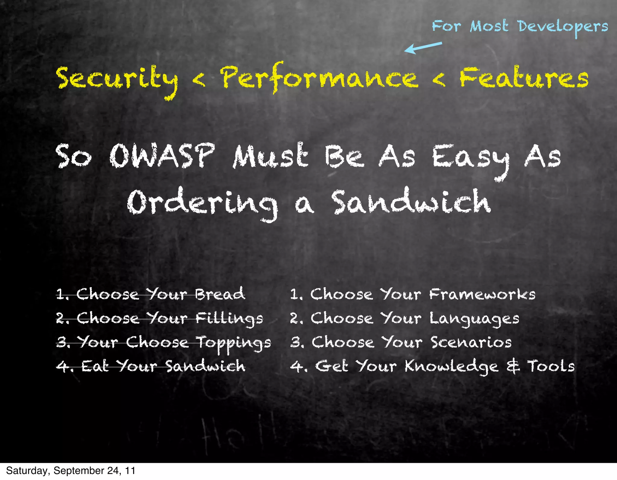For Most Developers


         Security < Performance < Features

         So OWASP Must Be As Easy As
             Ordering a Sandwich

         1. Choose Your Bread      1. Choose Your Frameworks
         2. Choose Your Fillings   2. Choose Your Languages
         3. Your Choose Toppings   3. Choose Your Scenarios
         4. Eat Your Sandwich      4. Get Your Knowledge & Tools




Saturday, September 24, 11
 