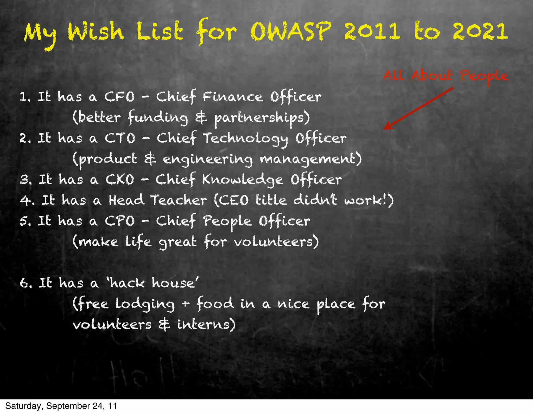 My Wish List for OWASP 2011 to 2021
                                                      All About People
   1. It has a CFO - Chief Finance Officer
               (better funding & partnerships)
   2. It has a CTO - Chief Technology Officer
               (product & engineering management)
   3. It has a CKO - Chief Knowledge Officer
   4. It has a Head Teacher (CEO title didn’t work!)
   5. It has a CPO - Chief People Officer
               (make life great for volunteers)


   6. It has a ‘hack house’
               (free lodging + food in a nice place for
               volunteers & interns)




Saturday, September 24, 11
 