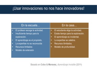 En la escuela… En la casa…
•  El profesor escoge la actividad.
•  Insuficiente tiempo para la
exploración.
•  El aprendizaje es el propósito.
•  La expertise no es reconocida
•  Recursos limitados
•  Modelo de extensión
•  El estudiante elige la actividad.
•  Existe tiempo para la exploración.
•  El aprendizaje es incidental.
•  La expertise se celebra.
•  Recursos ilimitados.
•  Modelo de profundidad.
Basado en Cobo & Moravec, Aprendizaje invisible (2011)
¡Usar innovaciones no nos hace innovadores!
 