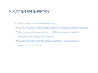 5. ¿Con qué nos quedamos?
ü  Lo tecnológico al servicio de lo educativo.
ü  Las TIC no tienen efectos mágicos sobre el aprendizaje ni generan innovación.
ü  Cuando se planifica una actividad con TIC debe atenderse también la
competencia tecnológica que promueve.
ü  Las app deben ser parte de un trabajo planificado, contextualizado y
enmarcado en el currículo.
 