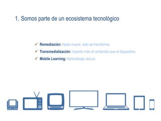 1. Somos parte de un ecosistema tecnológico
ü  Remediación: Nada muere, solo se transforma.
ü  Transmedialización: importa más el contenido que el dispositivo.
ü  Mobile Learning: Aprendizaje ubicuo
 