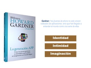 Gardner: “los jóvenes de ahora no solo crecen
rodeados de aplicaciones, sino que han llegado a
entender el mundo como una serie de ellas	
  
Identidad
Intimidad
Imaginación
 