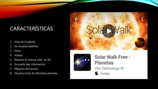 CARACTERÍSTICAS
1. Vista de la galaxia.
2. Se visualiza Satélites.
3. Sitios
4. Videos.
5. Muestra el sistema solar en 3D.
6. Se puede leer información.
7. Maquina del tiempo.
8. Muestra lunas de diferentes planetas.
 