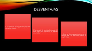 DESVENTAJAS
1. La aplicación es muy pesada y requiere
de mucho espacio.
2. Se necesita de la utilidad de gafas 3D
rojas cyan para visualizar la realidad
aumentada.
3. Debe ser descargada directamente de
una red wifi y la aplicación gratuita es
muy limitada.
 