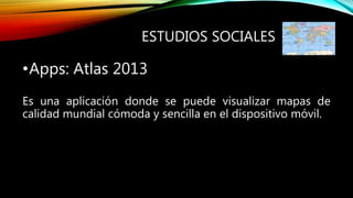 ESTUDIOS SOCIALES
•Apps: Atlas 2013
Es una aplicación donde se puede visualizar mapas de
calidad mundial cómoda y sencilla en el dispositivo móvil.
 
