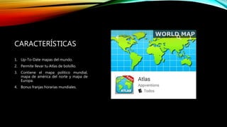 CARACTERÍSTICAS
1. Up-To-Date mapas del mundo.
2. Permite llevar tu Atlas de bolsillo.
3. Contiene el mapa político mundial,
mapa de américa del norte y mapa de
Europa.
4. Bonus franjas horarias mundiales.
 
