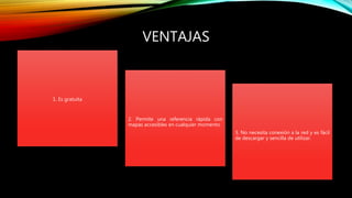 VENTAJAS
1. Es gratuita
2. Permite una referencia rápida con
mapas accesibles en cualquier momento.
3. No necesita conexión a la red y es fácil
de descargar y sencilla de utilizar.
 