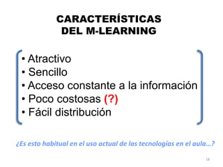 CARACTERÍSTICAS
              DEL M-LEARNING

 • Atractivo
 • Sencillo
 • Acceso constante a la información
 • Poco costosas (?)
 • Fácil distribución

¿Es esto habitual en el uso actual de las tecnologías en el aula…?
                                                               18
 